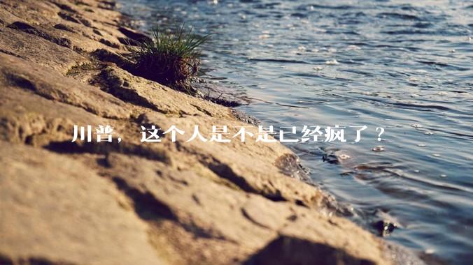 川普，这个人是不是已经疯了?